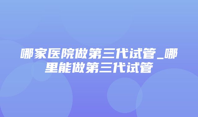 哪家医院做第三代试管_哪里能做第三代试管