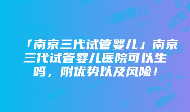 「南京三代试管婴儿」南京三代试管婴儿医院可以生吗，附优势以及风险！