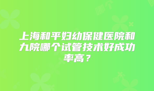 上海和平妇幼保健医院和九院哪个试管技术好成功率高？