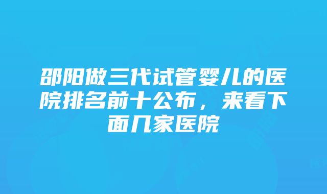 邵阳做三代试管婴儿的医院排名前十公布，来看下面几家医院