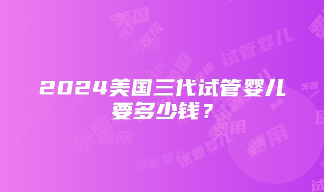 2024美国三代试管婴儿要多少钱？