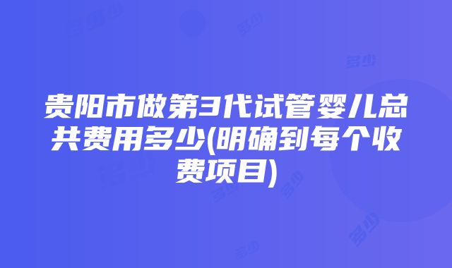 贵阳市做第3代试管婴儿总共费用多少(明确到每个收费项目)