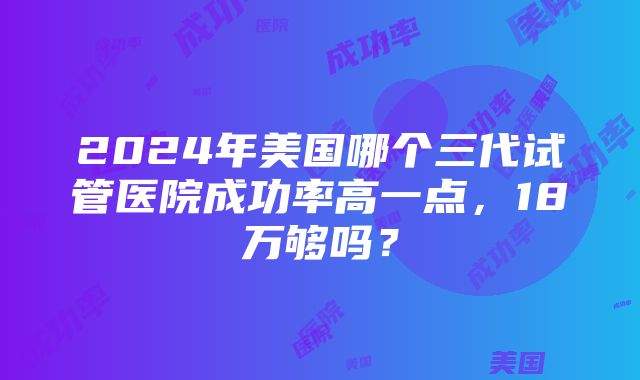 2024年美国哪个三代试管医院成功率高一点，18万够吗？