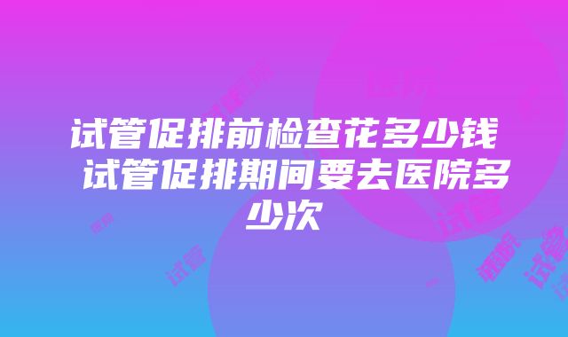 试管促排前检查花多少钱 试管促排期间要去医院多少次