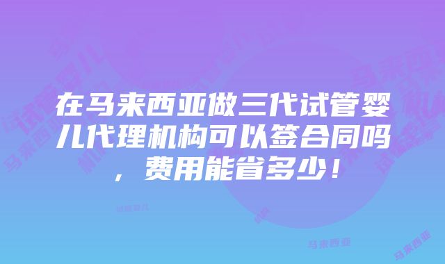 在马来西亚做三代试管婴儿代理机构可以签合同吗，费用能省多少！