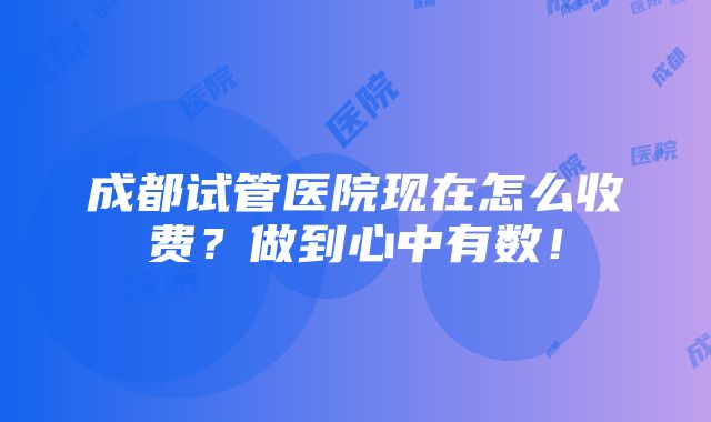 成都试管医院现在怎么收费？做到心中有数！