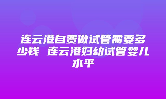 连云港自费做试管需要多少钱 连云港妇幼试管婴儿水平