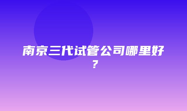 南京三代试管公司哪里好？