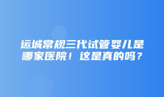 运城常规三代试管婴儿是哪家医院！这是真的吗？