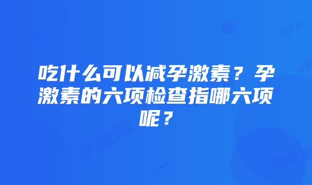 吃什么可以减孕激素？孕激素的六项检查指哪六项呢？