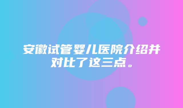 安徽试管婴儿医院介绍并对比了这三点。