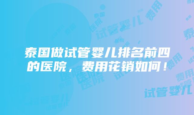 泰国做试管婴儿排名前四的医院，费用花销如何！