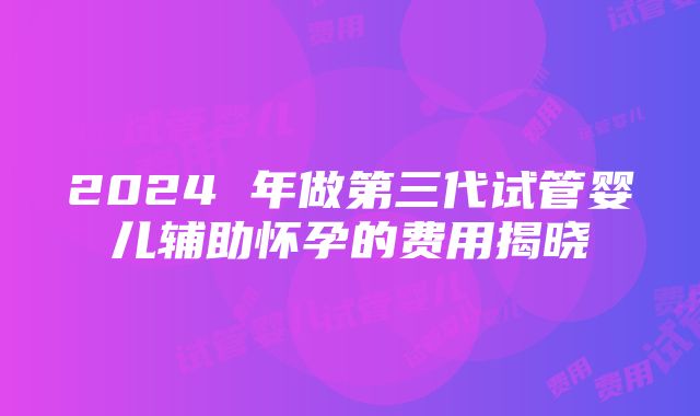 2024 年做第三代试管婴儿辅助怀孕的费用揭晓