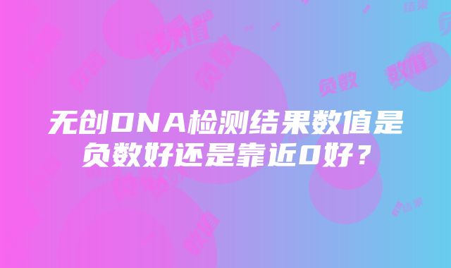 无创DNA检测结果数值是负数好还是靠近0好？