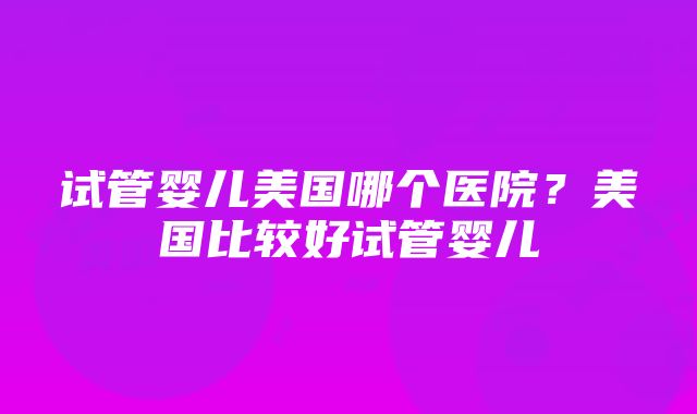 试管婴儿美国哪个医院？美国比较好试管婴儿