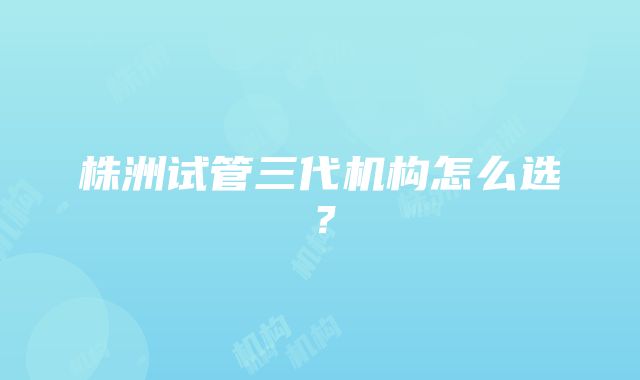 株洲试管三代机构怎么选？