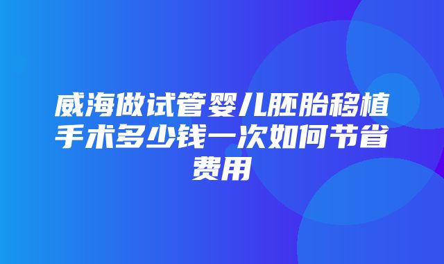 威海做试管婴儿胚胎移植手术多少钱一次如何节省费用