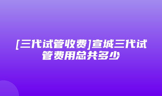 [三代试管收费]宣城三代试管费用总共多少