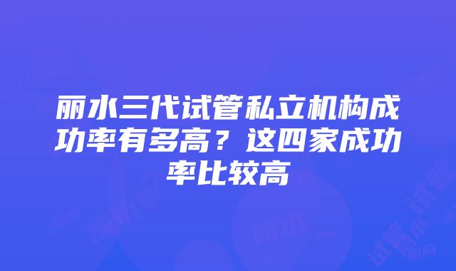 丽水三代试管私立机构成功率有多高？这四家成功率比较高