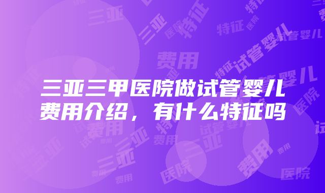 三亚三甲医院做试管婴儿费用介绍，有什么特征吗