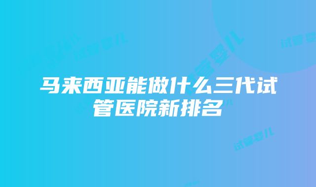 马来西亚能做什么三代试管医院新排名