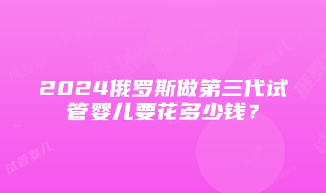 2024俄罗斯做第三代试管婴儿要花多少钱？