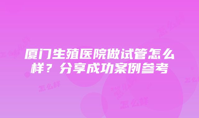 厦门生殖医院做试管怎么样？分享成功案例参考