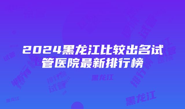 2024黑龙江比较出名试管医院最新排行榜