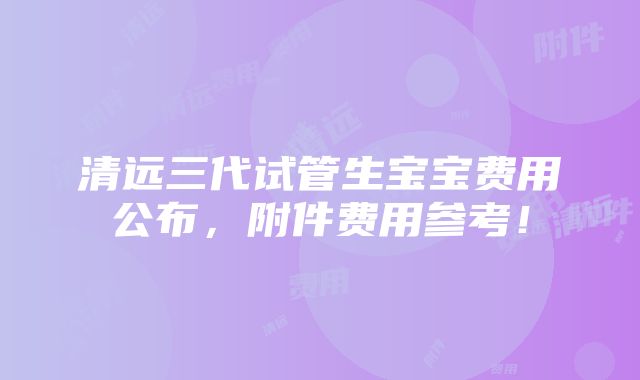 清远三代试管生宝宝费用公布，附件费用参考！