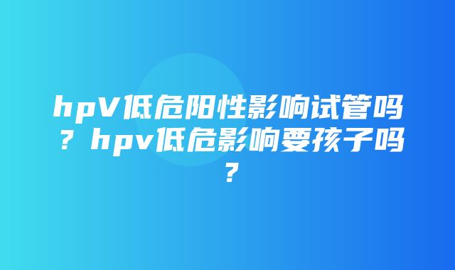 hpV低危阳性影响试管吗？hpv低危影响要孩子吗？