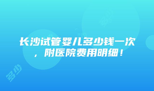 长沙试管婴儿多少钱一次，附医院费用明细！