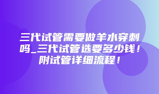 三代试管需要做羊水穿刺吗_三代试管选要多少钱！附试管详细流程！