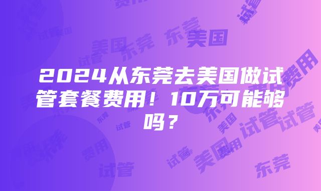 2024从东莞去美国做试管套餐费用！10万可能够吗？