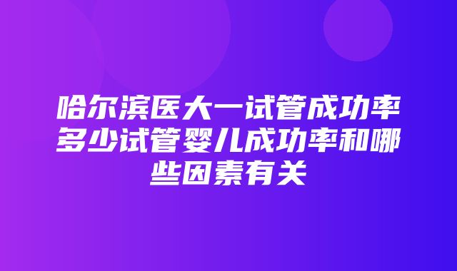 哈尔滨医大一试管成功率多少试管婴儿成功率和哪些因素有关