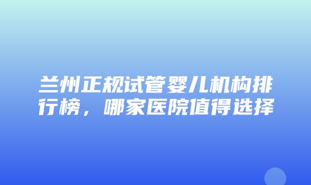 兰州正规试管婴儿机构排行榜，哪家医院值得选择