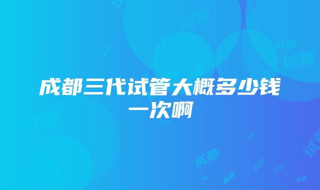 成都三代试管大概多少钱一次啊