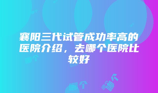 襄阳三代试管成功率高的医院介绍，去哪个医院比较好