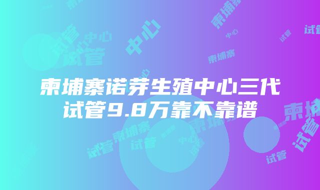 柬埔寨诺芽生殖中心三代试管9.8万靠不靠谱