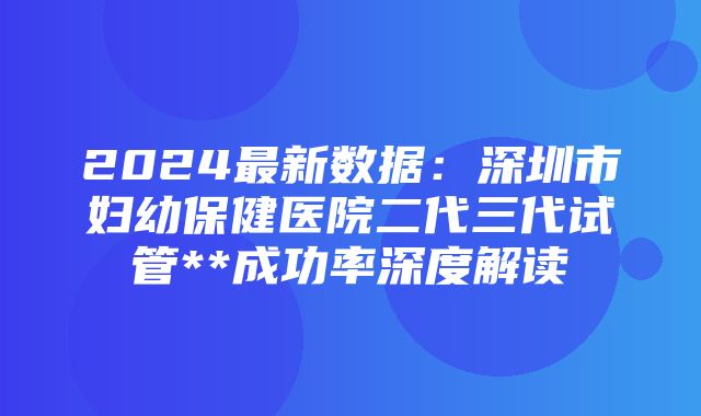 2024最新数据：深圳市妇幼保健医院二代三代试管**成功率深度解读