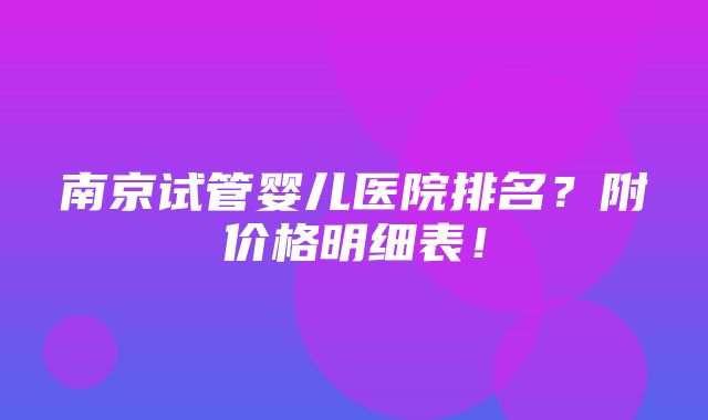 南京试管婴儿医院排名？附价格明细表！