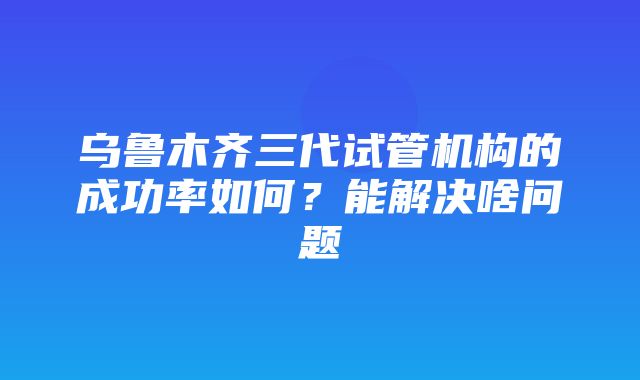 乌鲁木齐三代试管机构的成功率如何？能解决啥问题