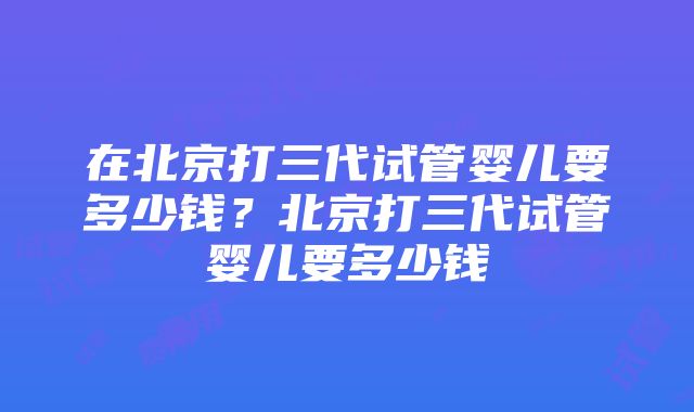 在北京打三代试管婴儿要多少钱？北京打三代试管婴儿要多少钱