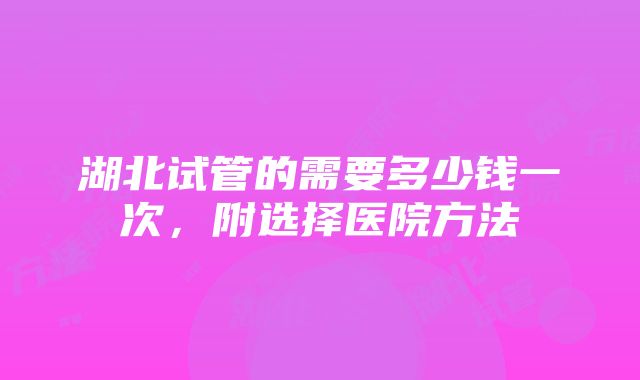 湖北试管的需要多少钱一次，附选择医院方法