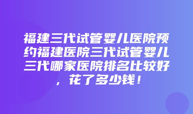 福建三代试管婴儿医院预约福建医院三代试管婴儿三代哪家医院排名比较好，花了多少钱！