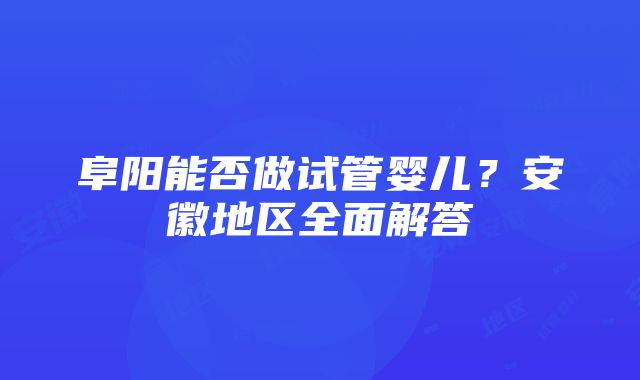 阜阳能否做试管婴儿？安徽地区全面解答