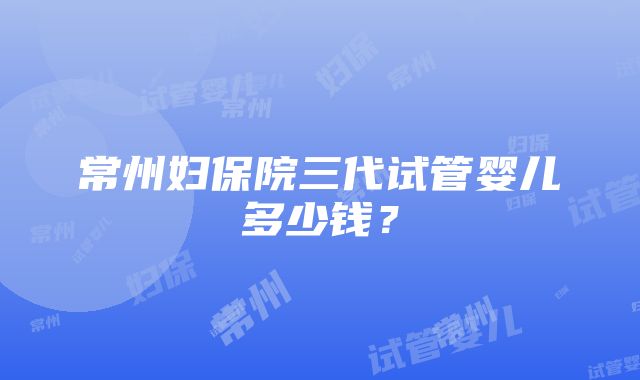 常州妇保院三代试管婴儿多少钱？