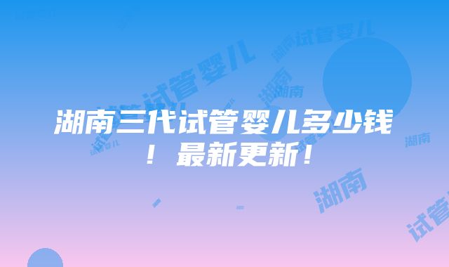 湖南三代试管婴儿多少钱！最新更新！