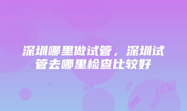 深圳哪里做试管，深圳试管去哪里检查比较好