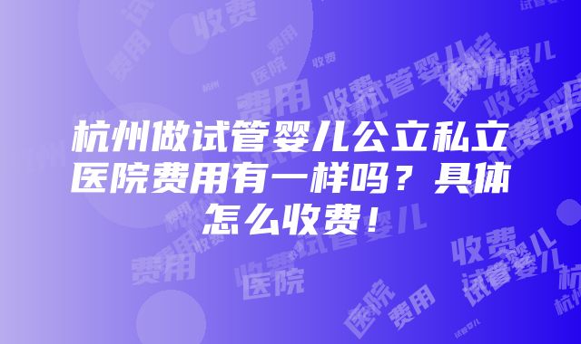 杭州做试管婴儿公立私立医院费用有一样吗？具体怎么收费！