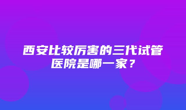 西安比较厉害的三代试管医院是哪一家？